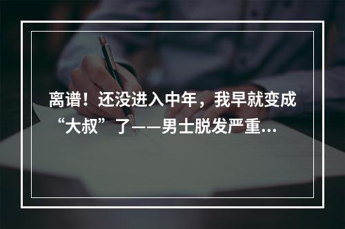 离谱！还没进入中年，我早就变成“大叔”了——男士脱发严重是什么原因