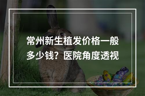 常州新生植发价格一般多少钱？医院角度透视