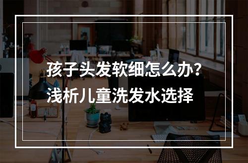 孩子头发软细怎么办？浅析儿童洗发水选择