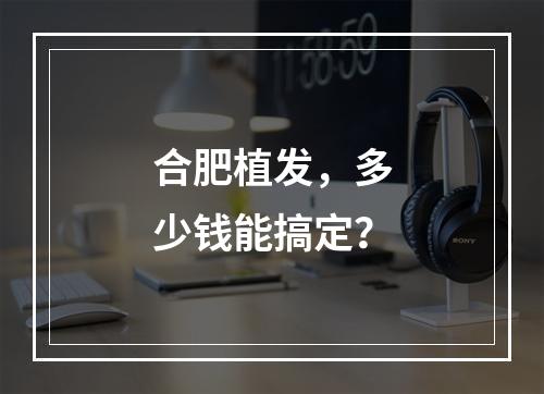 合肥植发，多少钱能搞定？