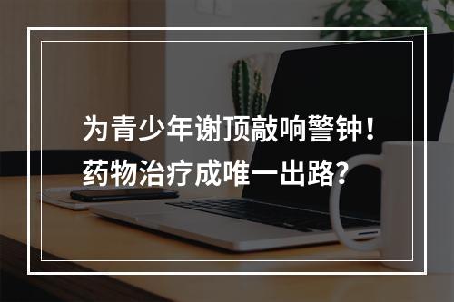 为青少年谢顶敲响警钟！药物治疗成唯一出路？