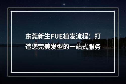 东莞新生FUE植发流程：打造您完美发型的一站式服务