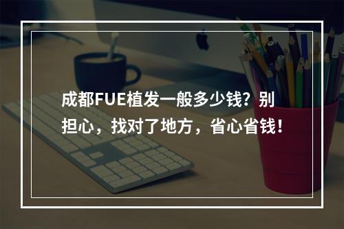 成都FUE植发一般多少钱？别担心，找对了地方，省心省钱！