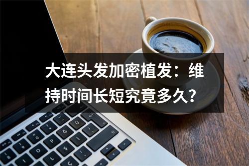 大连头发加密植发：维持时间长短究竟多久？