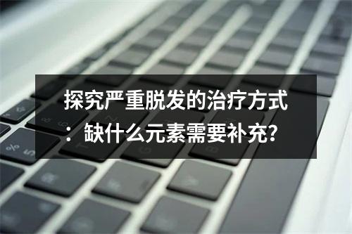 探究严重脱发的治疗方式：缺什么元素需要补充？