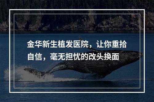 金华新生植发医院，让你重拾自信，毫无担忧的改头换面