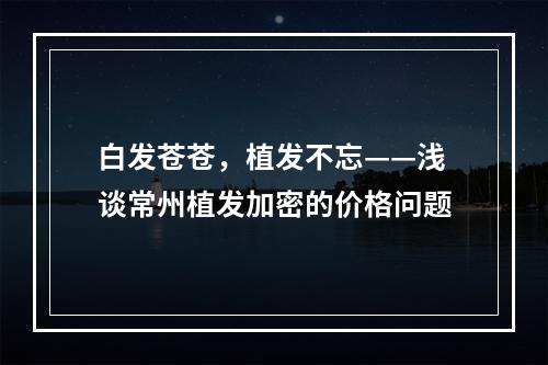 白发苍苍，植发不忘——浅谈常州植发加密的价格问题