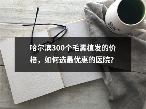 哈尔滨300个毛囊植发的价格，如何选最优惠的医院？