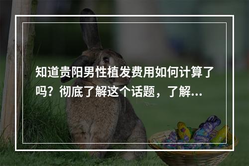 知道贵阳男性植发费用如何计算了吗？彻底了解这个话题，了解植发医生的角度