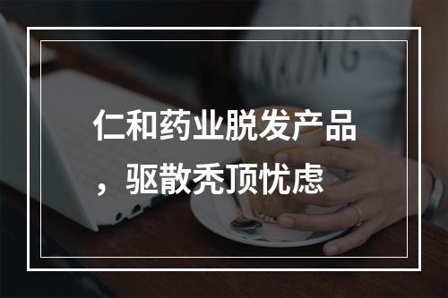 仁和药业脱发产品，驱散秃顶忧虑