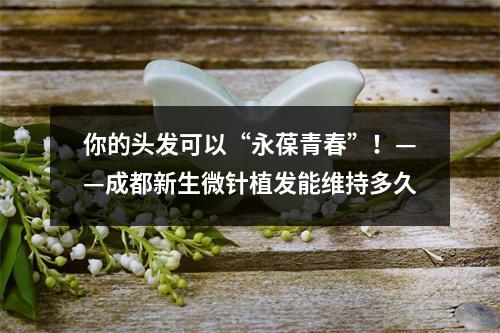 你的头发可以“永葆青春”！——成都新生微针植发能维持多久