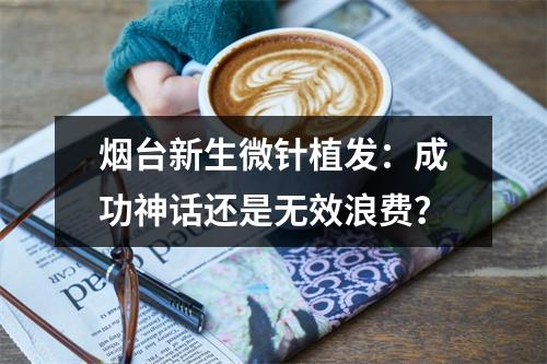 烟台新生微针植发：成功神话还是无效浪费？