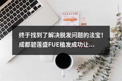 终于找到了解决脱发问题的法宝！成都碧莲盛FUE植发成功让我重获新生