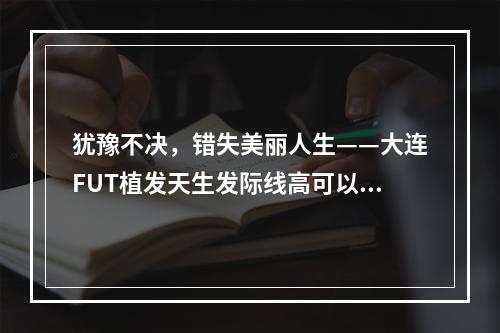 犹豫不决，错失美丽人生——大连FUT植发天生发际线高可以植发吗