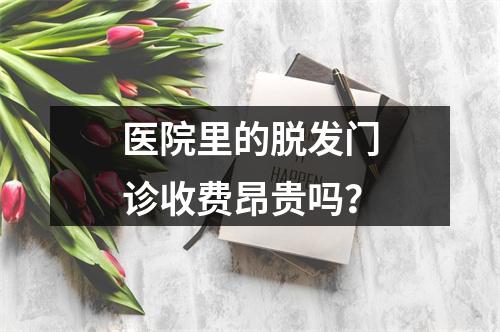 医院里的脱发门诊收费昂贵吗？