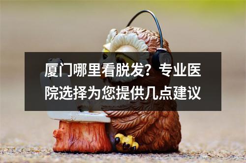 厦门哪里看脱发？专业医院选择为您提供几点建议