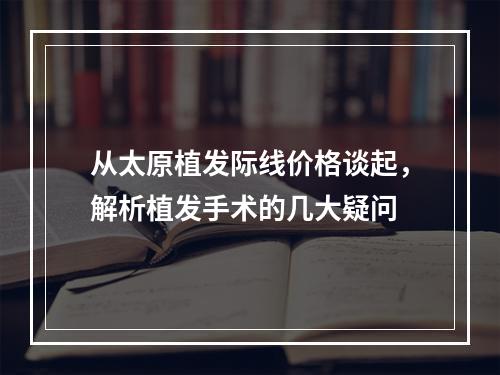 从太原植发际线价格谈起，解析植发手术的几大疑问