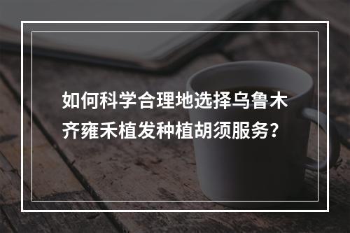 如何科学合理地选择乌鲁木齐雍禾植发种植胡须服务？