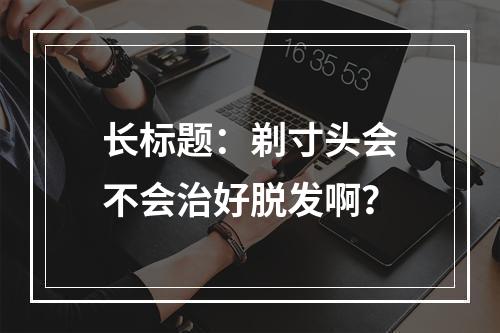 长标题：剃寸头会不会治好脱发啊？