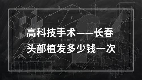 高科技手术——长春头部植发多少钱一次