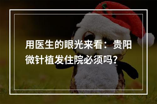 用医生的眼光来看：贵阳微针植发住院必须吗？