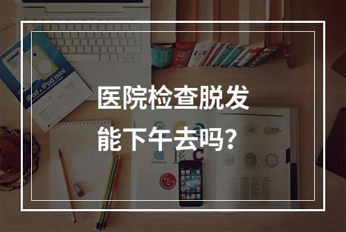 医院检查脱发能下午去吗？