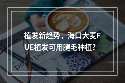 植发新趋势，海口大麦FUE植发可用腿毛种植？