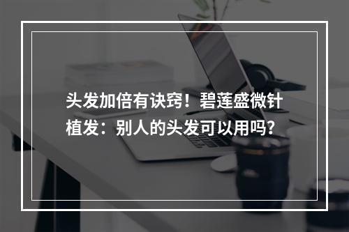 头发加倍有诀窍！碧莲盛微针植发：别人的头发可以用吗？