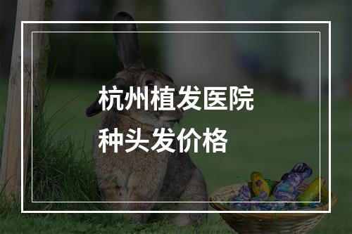 杭州植发医院种头发价格