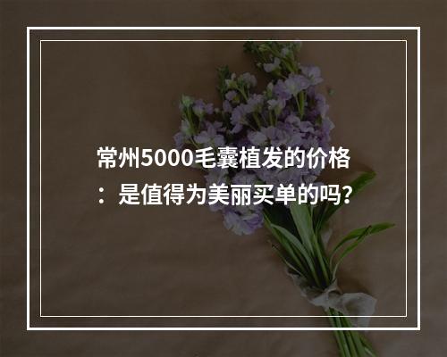 常州5000毛囊植发的价格：是值得为美丽买单的吗？