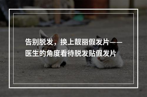 告别脱发，换上靓丽假发片——医生的角度看待脱发贴假发片