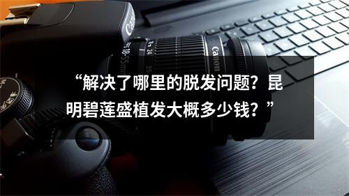 “解决了哪里的脱发问题？昆明碧莲盛植发大概多少钱？”