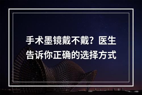 手术墨镜戴不戴？医生告诉你正确的选择方式