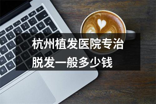 杭州植发医院专治脱发一般多少钱