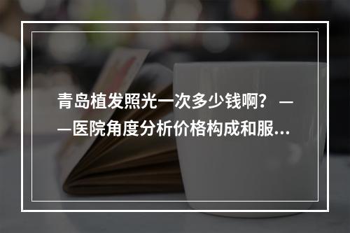 青岛植发照光一次多少钱啊？ ——医院角度分析价格构成和服务内容