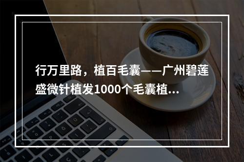 行万里路，植百毛囊——广州碧莲盛微针植发1000个毛囊植发的局限性与真相