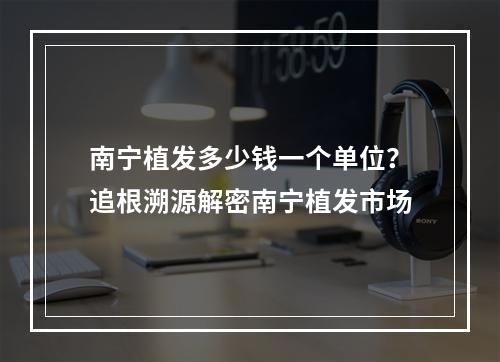 南宁植发多少钱一个单位？追根溯源解密南宁植发市场