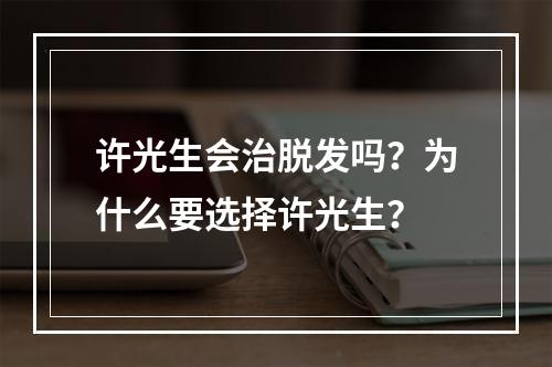 许光生会治脱发吗？为什么要选择许光生？