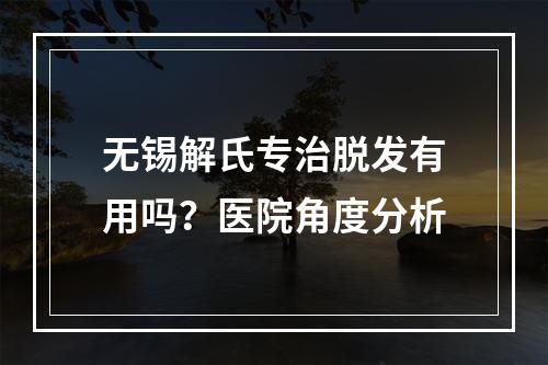 无锡解氏专治脱发有用吗？医院角度分析