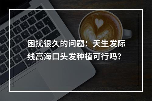 困扰很久的问题：天生发际线高海口头发种植可行吗？