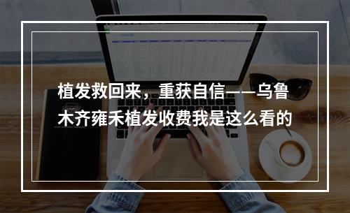 植发救回来，重获自信——乌鲁木齐雍禾植发收费我是这么看的