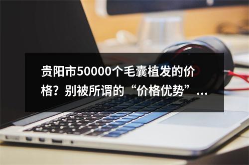 贵阳市50000个毛囊植发的价格？别被所谓的“价格优势”蒙骗