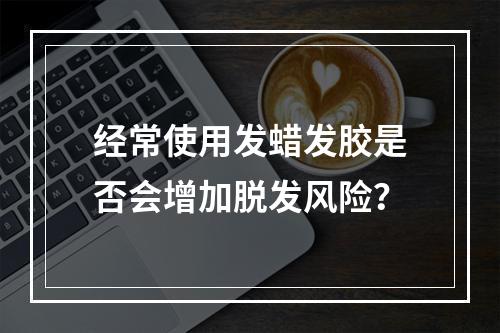 经常使用发蜡发胶是否会增加脱发风险？