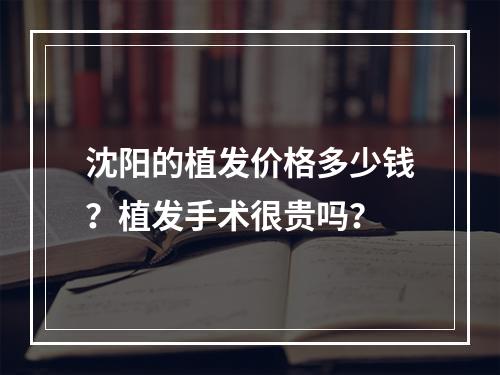 沈阳的植发价格多少钱？植发手术很贵吗？