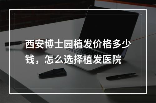 西安博士园植发价格多少钱，怎么选择植发医院