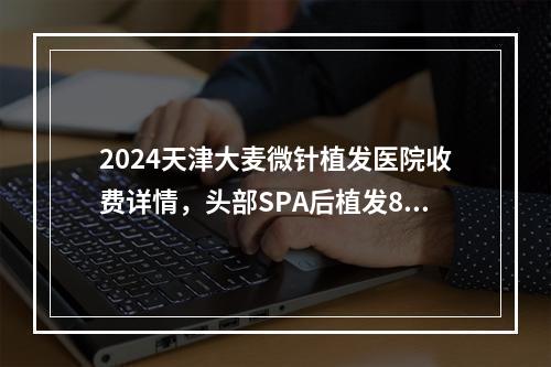 2024天津大麦微针植发医院收费详情，头部SPA后植发8299元起