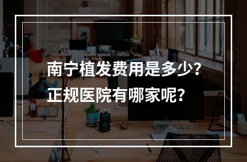 南宁植发费用是多少？正规医院有哪家呢？