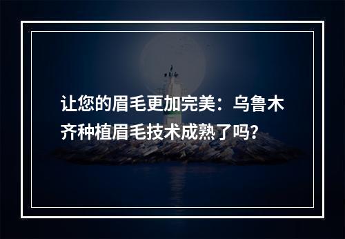 让您的眉毛更加完美：乌鲁木齐种植眉毛技术成熟了吗？