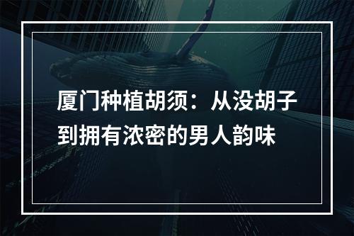 厦门种植胡须：从没胡子到拥有浓密的男人韵味