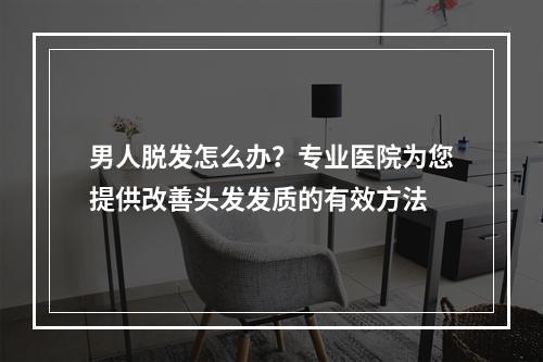 男人脱发怎么办？专业医院为您提供改善头发发质的有效方法